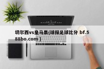 切尔西vs皇马票{球探足球比分 bf.588bo.com }